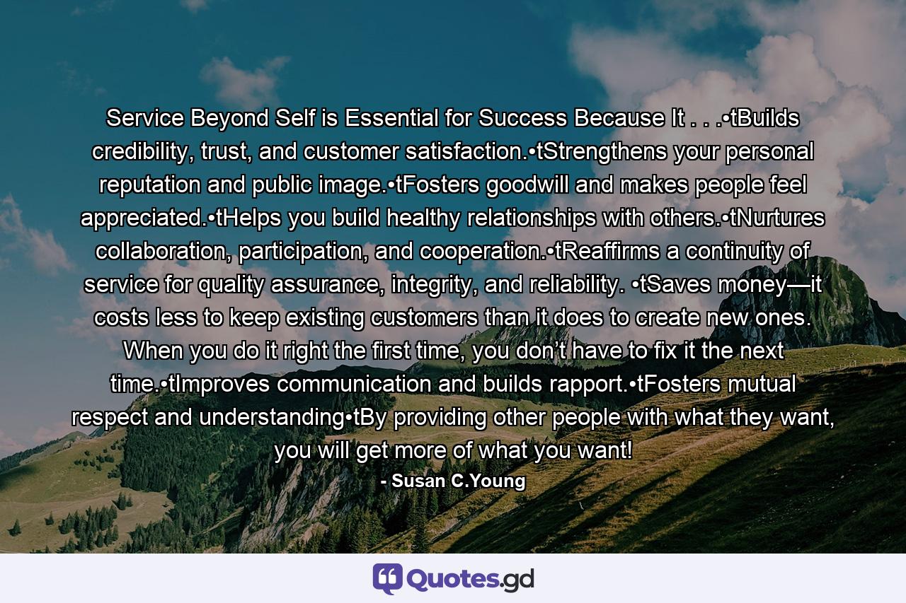 Service Beyond Self is Essential for Success Because It . . .•tBuilds credibility, trust, and customer satisfaction.•tStrengthens your personal reputation and public image.•tFosters goodwill and makes people feel appreciated.•tHelps you build healthy relationships with others.•tNurtures collaboration, participation, and cooperation.•tReaffirms a continuity of service for quality assurance, integrity, and reliability. •tSaves money—it costs less to keep existing customers than it does to create new ones. When you do it right the first time, you don’t have to fix it the next time.•tImproves communication and builds rapport.•tFosters mutual respect and understanding•tBy providing other people with what they want, you will get more of what you want! - Quote by Susan C.Young