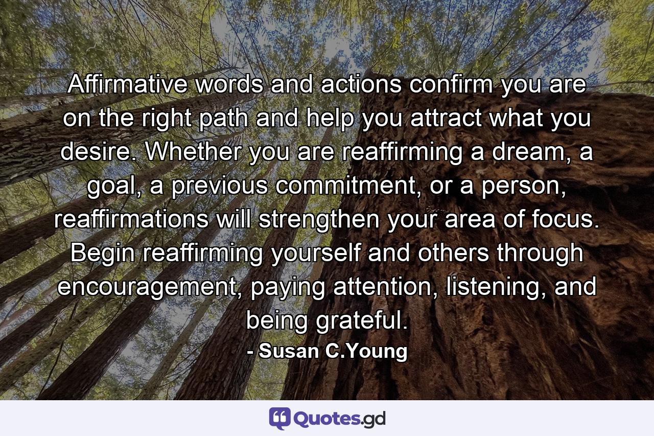 Affirmative words and actions confirm you are on the right path and help you attract what you desire. Whether you are reaffirming a dream, a goal, a previous commitment, or a person, reaffirmations will strengthen your area of focus. Begin reaffirming yourself and others through encouragement, paying attention, listening, and being grateful. - Quote by Susan C.Young