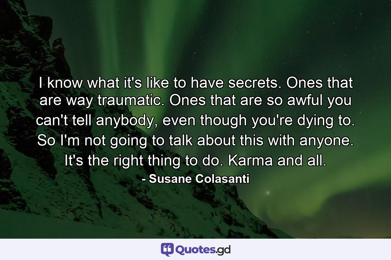 I know what it's like to have secrets. Ones that are way traumatic. Ones that are so awful you can't tell anybody, even though you're dying to. So I'm not going to talk about this with anyone. It's the right thing to do. Karma and all. - Quote by Susane Colasanti