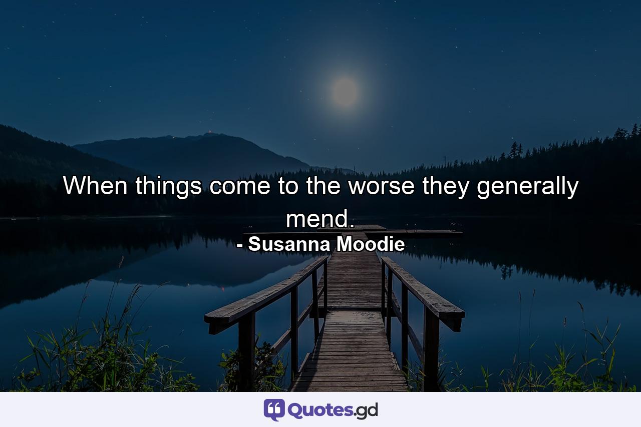 When things come to the worse  they generally mend. - Quote by Susanna Moodie