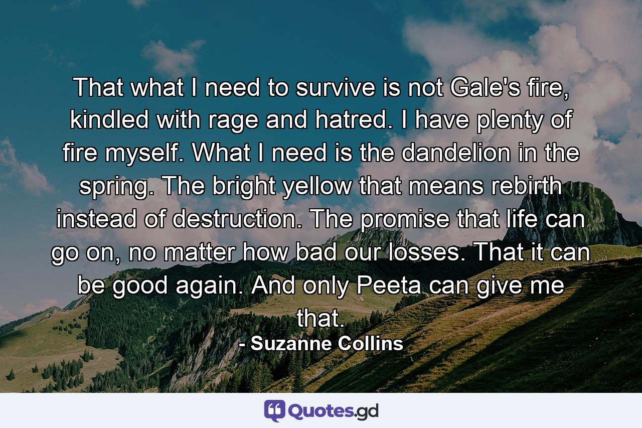 That what I need to survive is not Gale's fire, kindled with rage and hatred. I have plenty of fire myself. What I need is the dandelion in the spring. The bright yellow that means rebirth instead of destruction. The promise that life can go on, no matter how bad our losses. That it can be good again. And only Peeta can give me that. - Quote by Suzanne Collins