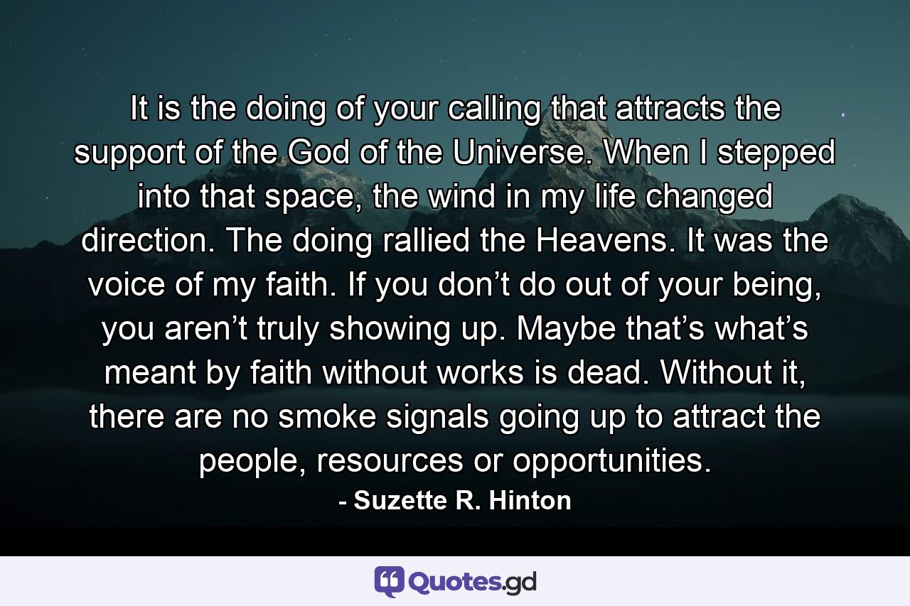 It is the doing of your calling that attracts the support of the God of the Universe. When I stepped into that space, the wind in my life changed direction. The doing rallied the Heavens. It was the voice of my faith. If you don’t do out of your being, you aren’t truly showing up. Maybe that’s what’s meant by faith without works is dead. Without it, there are no smoke signals going up to attract the people, resources or opportunities. - Quote by Suzette R. Hinton