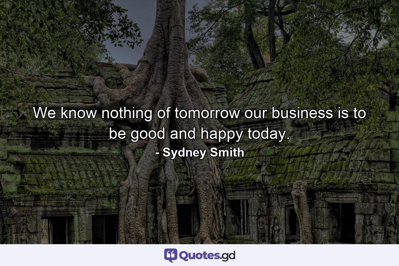 We know nothing of tomorrow  our business is to be good and happy today. - Quote by Sydney Smith