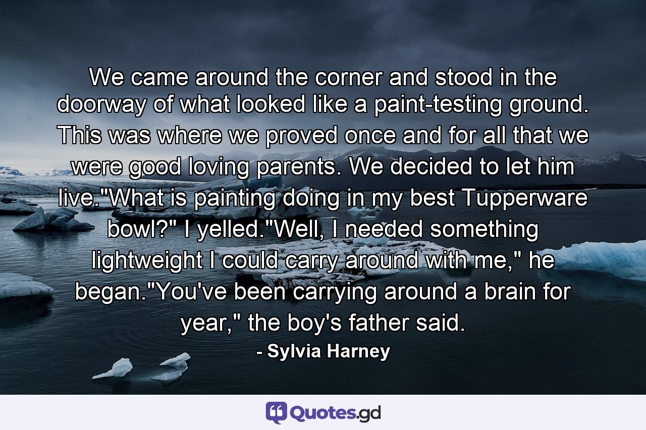 We came around the corner and stood in the doorway of what looked like a paint-testing ground. This was where we proved once and for all that we were good loving parents. We decided to let him live.