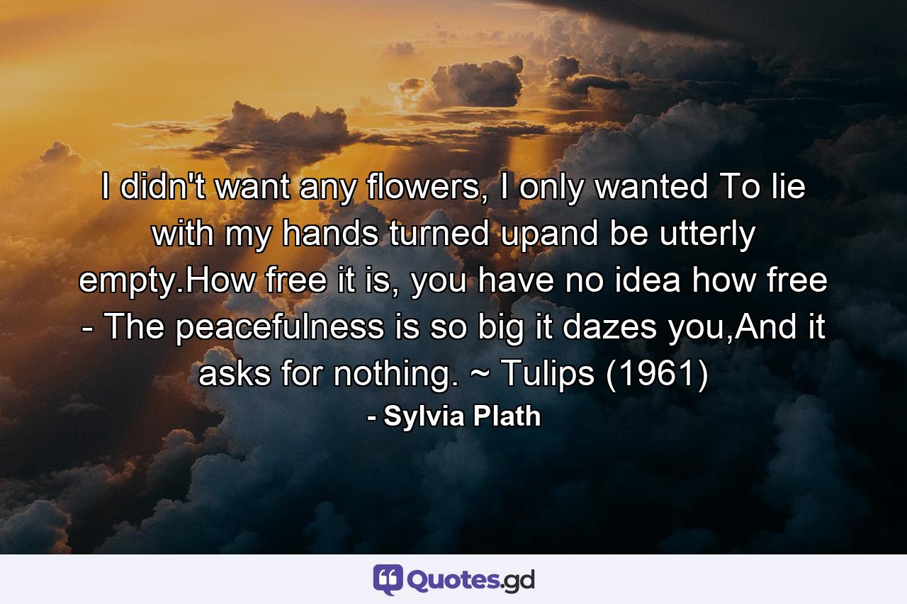 I didn't want any flowers, I only wanted To lie with my hands turned upand be utterly empty.How free it is, you have no idea how free - The peacefulness is so big it dazes you,And it asks for nothing. ~ Tulips (1961) - Quote by Sylvia Plath