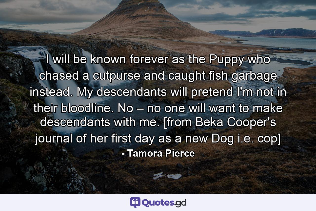 I will be known forever as the Puppy who chased a cutpurse and caught fish garbage instead. My descendants will pretend I'm not in their bloodline. No – no one will want to make descendants with me. [from Beka Cooper's journal of her first day as a new Dog i.e. cop] - Quote by Tamora Pierce