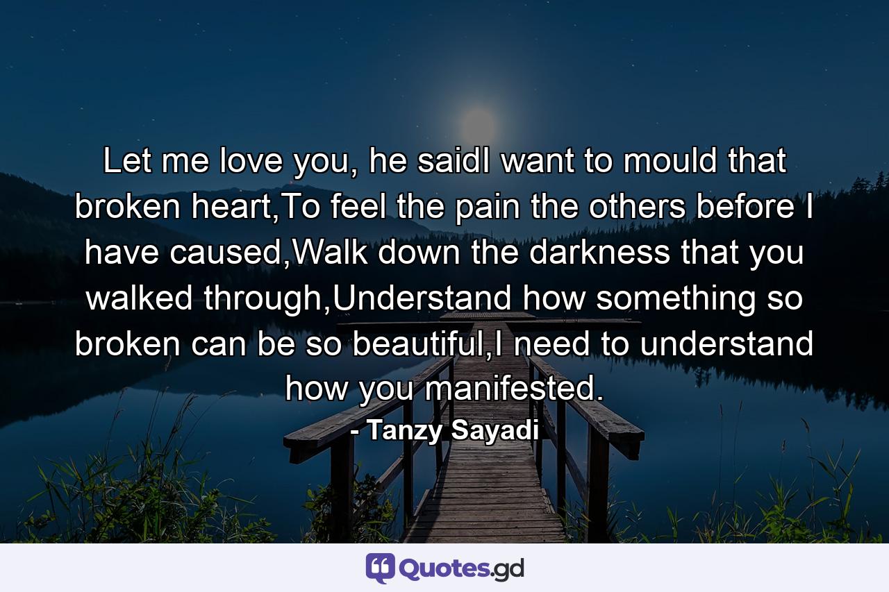 Let me love you, he saidI want to mould that broken heart,To feel the pain the others before I have caused,Walk down the darkness that you walked through,Understand how something so broken can be so beautiful,I need to understand how you manifested. - Quote by Tanzy Sayadi