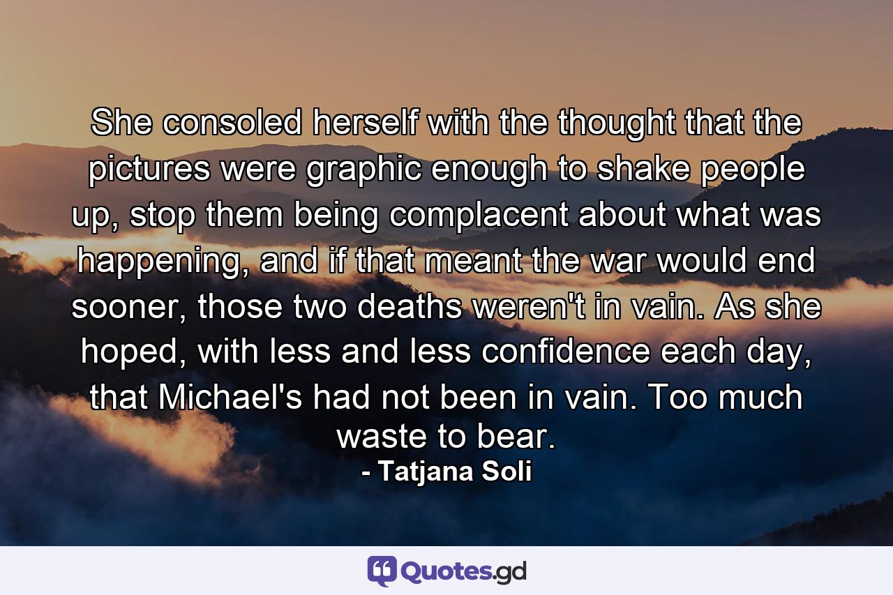 She consoled herself with the thought that the pictures were graphic enough to shake people up, stop them being complacent about what was happening, and if that meant the war would end sooner, those two deaths weren't in vain. As she hoped, with less and less confidence each day, that Michael's had not been in vain. Too much waste to bear. - Quote by Tatjana Soli