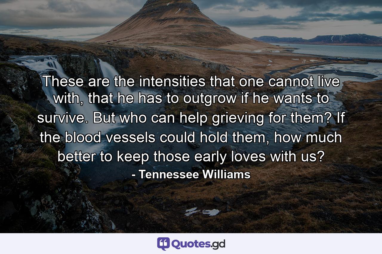 These are the intensities that one cannot live with, that he has to outgrow if he wants to survive. But who can help grieving for them? If the blood vessels could hold them, how much better to keep those early loves with us? - Quote by Tennessee Williams