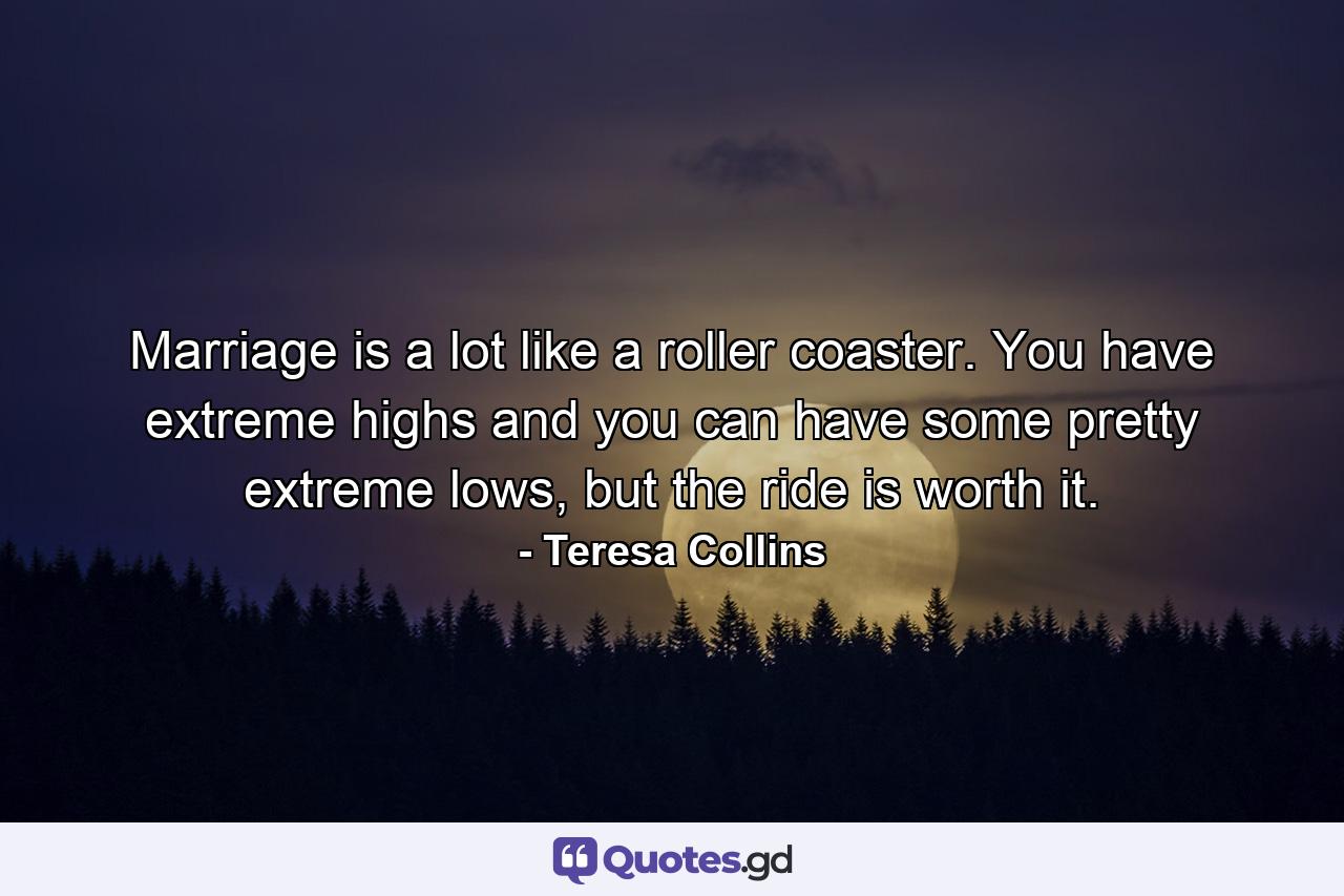 Marriage is a lot like a roller coaster. You have extreme highs and you can have some pretty extreme lows, but the ride is worth it. - Quote by Teresa Collins