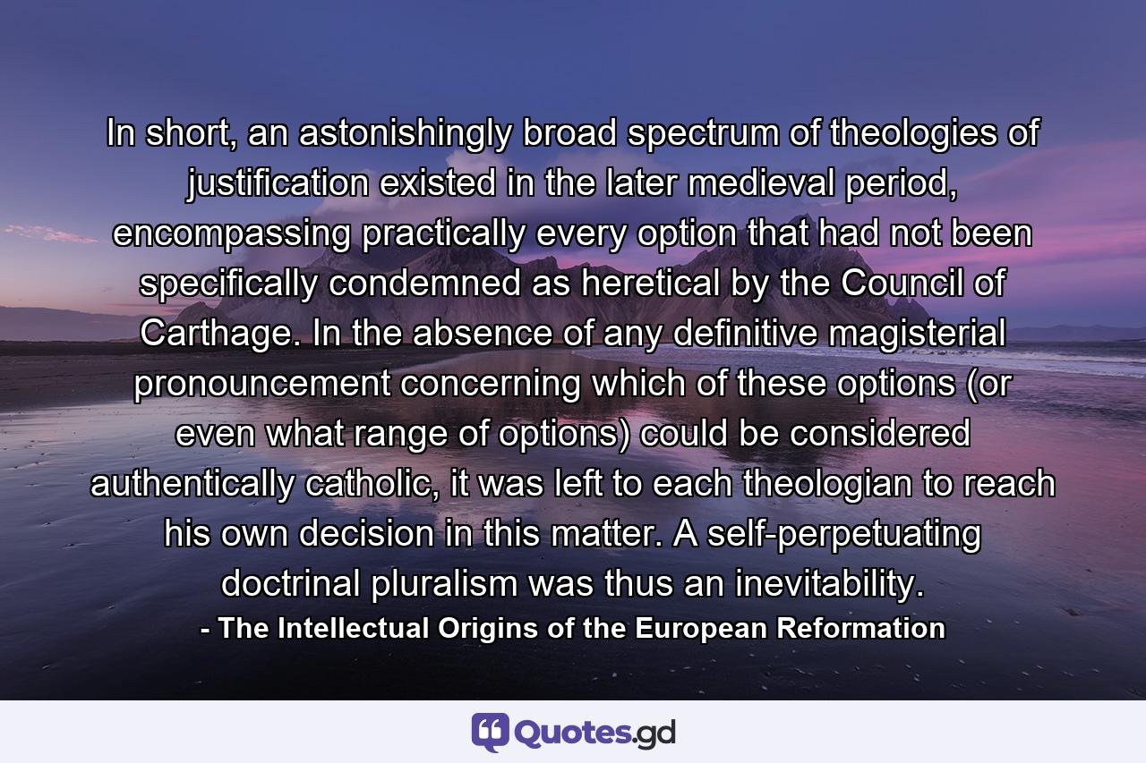 In short, an astonishingly broad spectrum of theologies of justification existed in the later medieval period, encompassing practically every option that had not been specifically condemned as heretical by the Council of Carthage. In the absence of any definitive magisterial pronouncement concerning which of these options (or even what range of options) could be considered authentically catholic, it was left to each theologian to reach his own decision in this matter. A self-perpetuating doctrinal pluralism was thus an inevitability. - Quote by The Intellectual Origins of the European Reformation