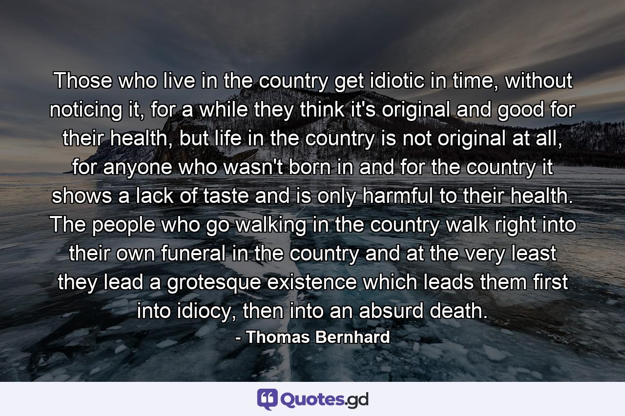 Those who live in the country get idiotic in time, without noticing it, for a while they think it's original and good for their health, but life in the country is not original at all, for anyone who wasn't born in and for the country it shows a lack of taste and is only harmful to their health. The people who go walking in the country walk right into their own funeral in the country and at the very least they lead a grotesque existence which leads them first into idiocy, then into an absurd death. - Quote by Thomas Bernhard