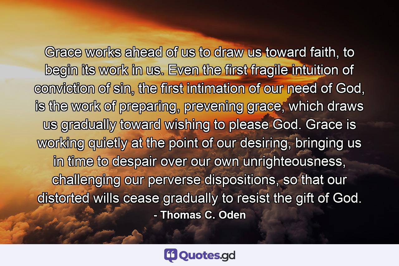 Grace works ahead of us to draw us toward faith, to begin its work in us. Even the first fragile intuition of conviction of sin, the first intimation of our need of God, is the work of preparing, prevening grace, which draws us gradually toward wishing to please God. Grace is working quietly at the point of our desiring, bringing us in time to despair over our own unrighteousness, challenging our perverse dispositions, so that our distorted wills cease gradually to resist the gift of God. - Quote by Thomas C. Oden