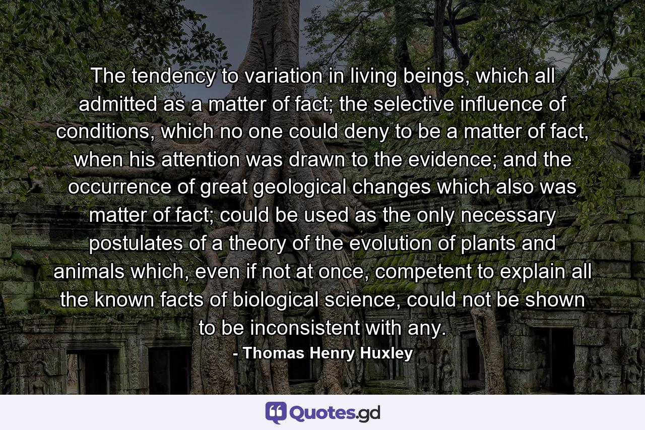 The tendency to variation in living beings, which all admitted as a matter of fact; the selective influence of conditions, which no one could deny to be a matter of fact, when his attention was drawn to the evidence; and the occurrence of great geological changes which also was matter of fact; could be used as the only necessary postulates of a theory of the evolution of plants and animals which, even if not at once, competent to explain all the known facts of biological science, could not be shown to be inconsistent with any. - Quote by Thomas Henry Huxley