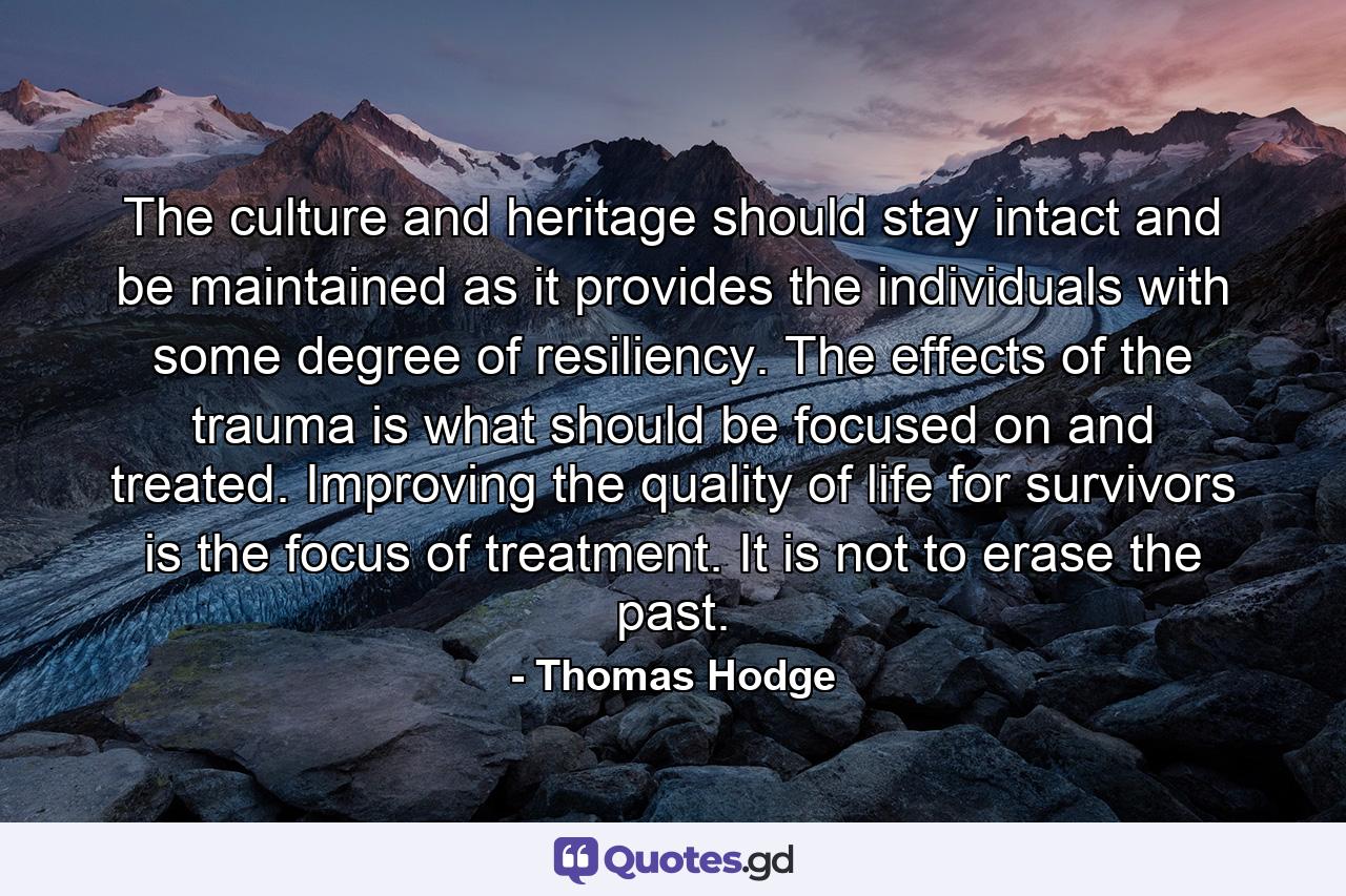 The culture and heritage should stay intact and be maintained as it provides the individuals with some degree of resiliency. The effects of the trauma is what should be focused on and treated. Improving the quality of life for survivors is the focus of treatment. It is not to erase the past. - Quote by Thomas Hodge