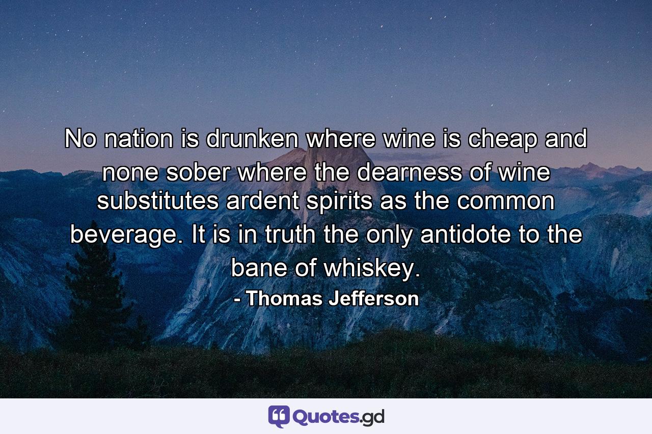 No nation is drunken where wine is cheap  and none sober where the dearness of wine substitutes ardent spirits as the common beverage. It is  in truth  the only antidote to the bane of whiskey. - Quote by Thomas Jefferson