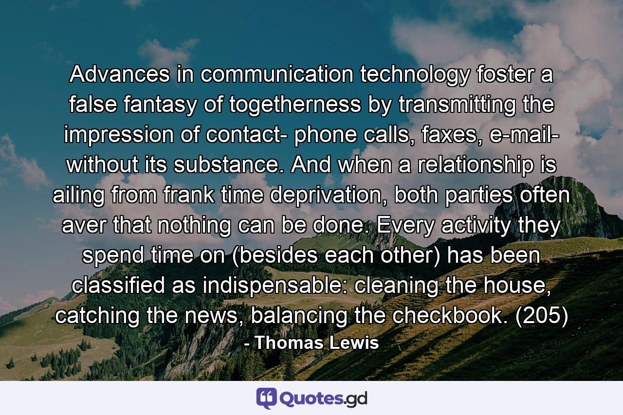 Advances in communication technology foster a false fantasy of togetherness by transmitting the impression of contact- phone calls, faxes, e-mail- without its substance. And when a relationship is ailing from frank time deprivation, both parties often aver that nothing can be done. Every activity they spend time on (besides each other) has been classified as indispensable: cleaning the house, catching the news, balancing the checkbook. (205) - Quote by Thomas Lewis