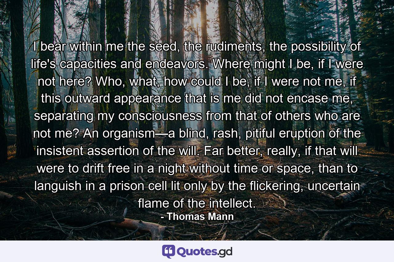 I bear within me the seed, the rudiments, the possibility of life's capacities and endeavors. Where might I be, if I were not here? Who, what, how could I be, if I were not me, if this outward appearance that is me did not encase me, separating my consciousness from that of others who are not me? An organism—a blind, rash, pitiful eruption of the insistent assertion of the will. Far better, really, if that will were to drift free in a night without time or space, than to languish in a prison cell lit only by the flickering, uncertain flame of the intellect. - Quote by Thomas Mann