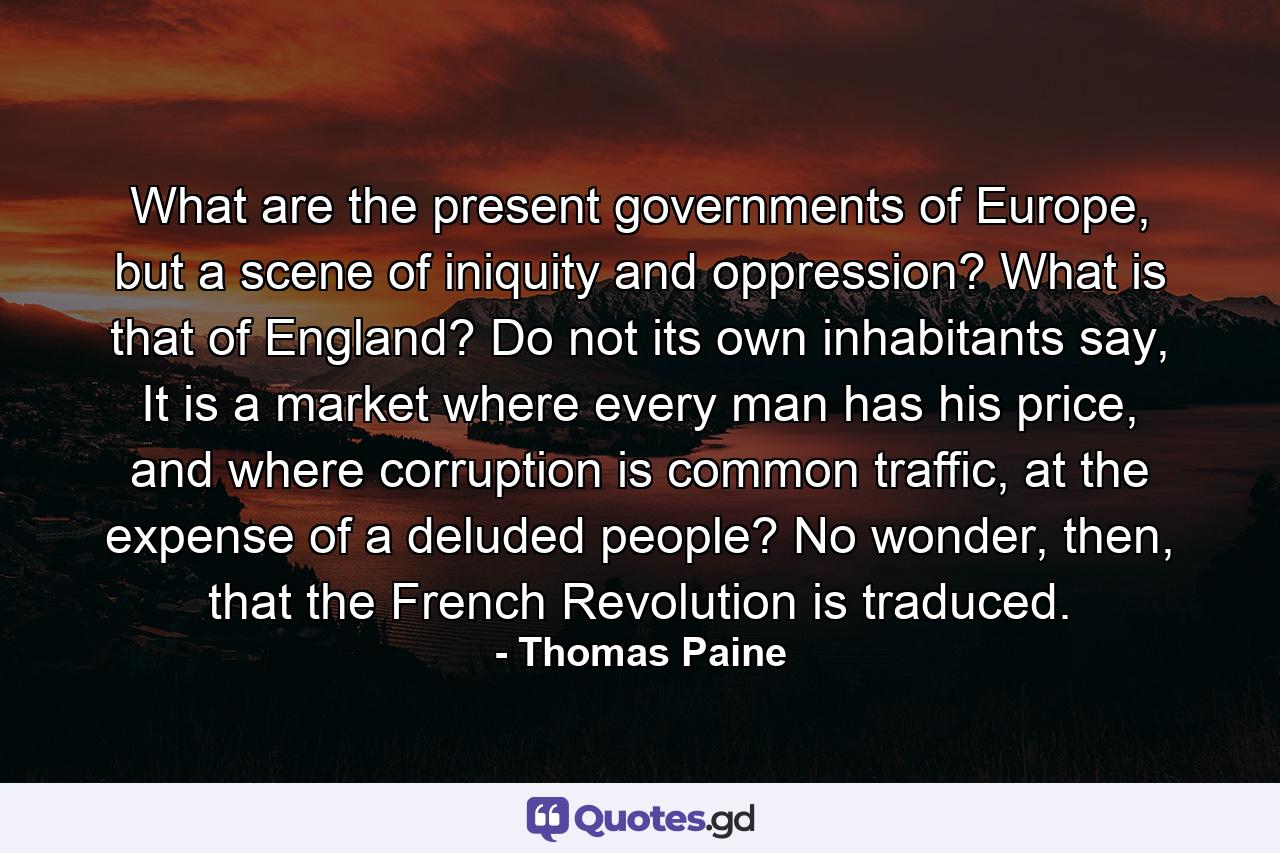 What are the present governments of Europe, but a scene of iniquity and oppression? What is that of England? Do not its own inhabitants say, It is a market where every man has his price, and where corruption is common traffic, at the expense of a deluded people? No wonder, then, that the French Revolution is traduced. - Quote by Thomas Paine