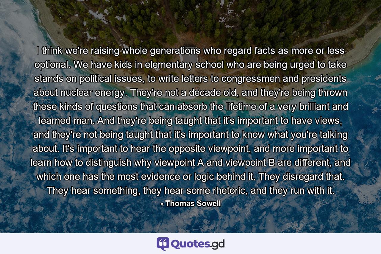 I think we're raising whole generations who regard facts as more or less optional. We have kids in elementary school who are being urged to take stands on political issues, to write letters to congressmen and presidents about nuclear energy. They're not a decade old, and they're being thrown these kinds of questions that can absorb the lifetime of a very brilliant and learned man. And they're being taught that it's important to have views, and they're not being taught that it's important to know what you're talking about. It's important to hear the opposite viewpoint, and more important to learn how to distinguish why viewpoint A and viewpoint B are different, and which one has the most evidence or logic behind it. They disregard that. They hear something, they hear some rhetoric, and they run with it. - Quote by Thomas Sowell