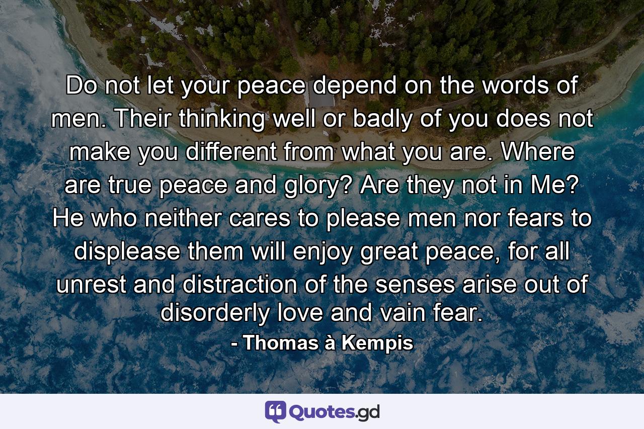 Do not let your peace depend on the words of men. Their thinking well or badly of you does not make you different from what you are. Where are true peace and glory? Are they not in Me? He who neither cares to please men nor fears to displease them will enjoy great peace, for all unrest and distraction of the senses arise out of disorderly love and vain fear. - Quote by Thomas à Kempis