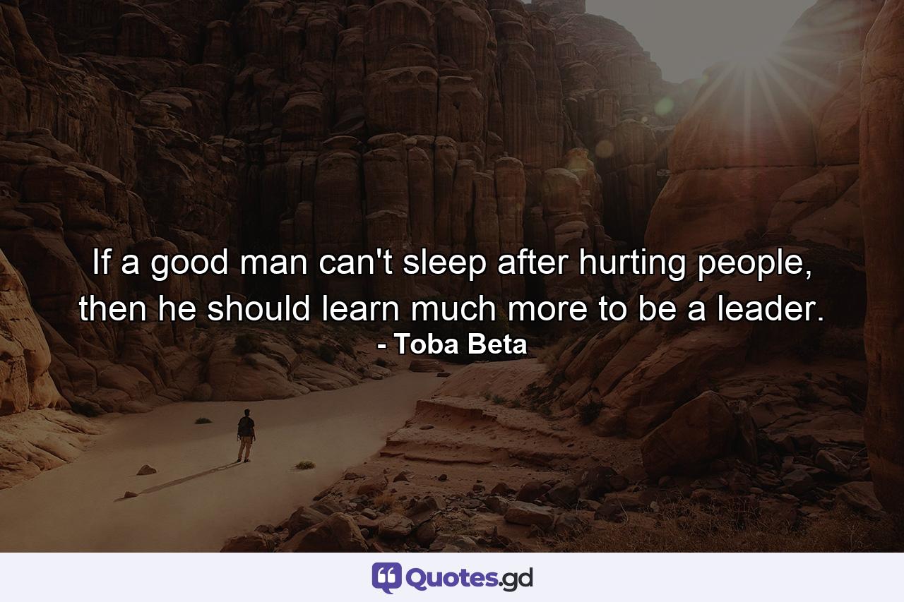 If a good man can't sleep after hurting people, then he should learn much more to be a leader. - Quote by Toba Beta