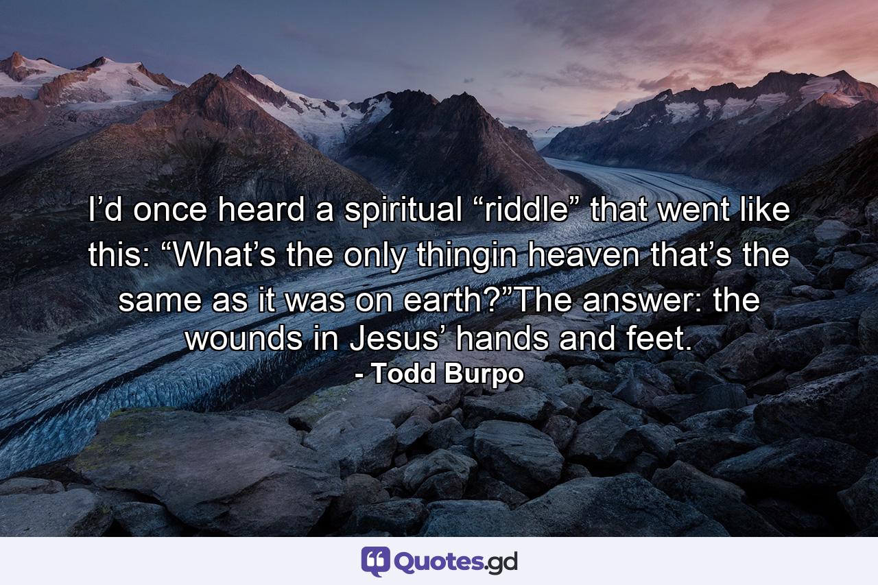 I’d once heard a spiritual “riddle” that went like this: “What’s the only thingin heaven that’s the same as it was on earth?”The answer: the wounds in Jesus’ hands and feet. - Quote by Todd Burpo