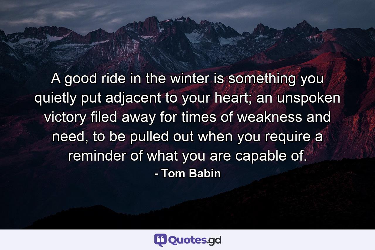 A good ride in the winter is something you quietly put adjacent to your heart; an unspoken victory filed away for times of weakness and need, to be pulled out when you require a reminder of what you are capable of. - Quote by Tom Babin