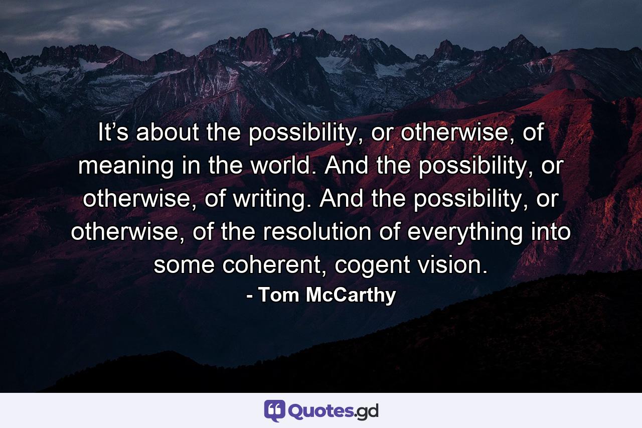 It’s about the possibility, or otherwise, of meaning in the world. And the possibility, or otherwise, of writing. And the possibility, or otherwise, of the resolution of everything into some coherent, cogent vision. - Quote by Tom McCarthy