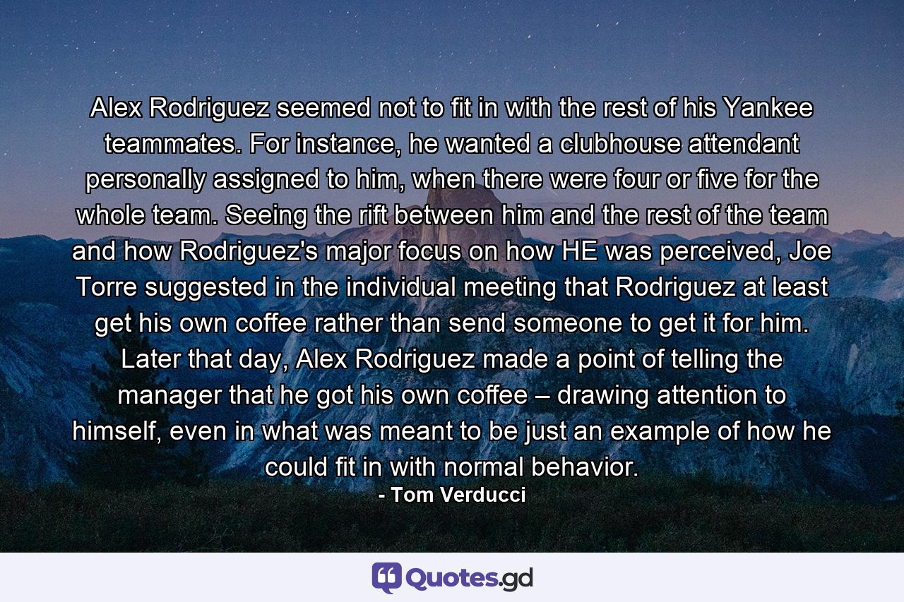 Alex Rodriguez seemed not to fit in with the rest of his Yankee teammates. For instance, he wanted a clubhouse attendant personally assigned to him, when there were four or five for the whole team. Seeing the rift between him and the rest of the team and how Rodriguez's major focus on how HE was perceived, Joe Torre suggested in the individual meeting that Rodriguez at least get his own coffee rather than send someone to get it for him. Later that day, Alex Rodriguez made a point of telling the manager that he got his own coffee – drawing attention to himself, even in what was meant to be just an example of how he could fit in with normal behavior. - Quote by Tom Verducci