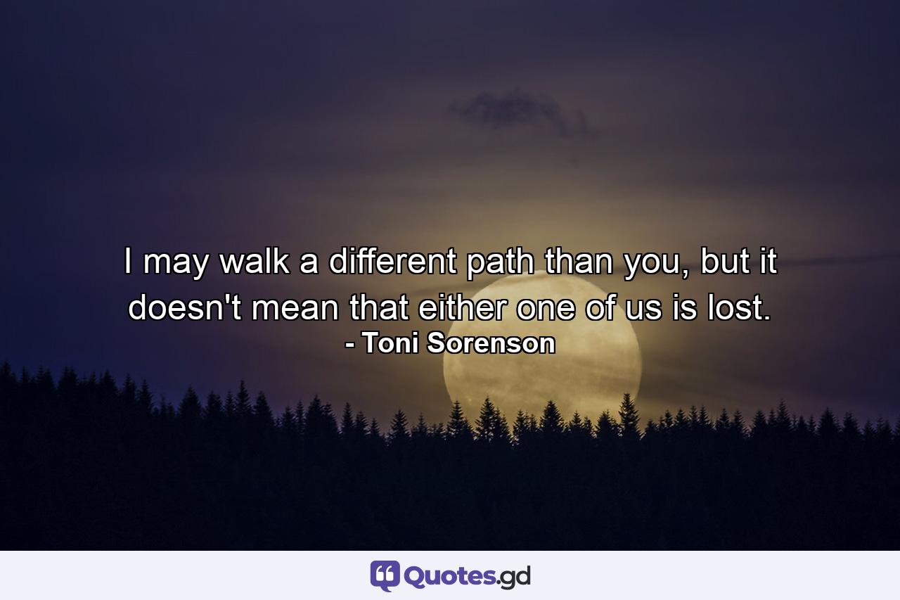 I may walk a different path than you, but it doesn't mean that either one of us is lost. - Quote by Toni Sorenson