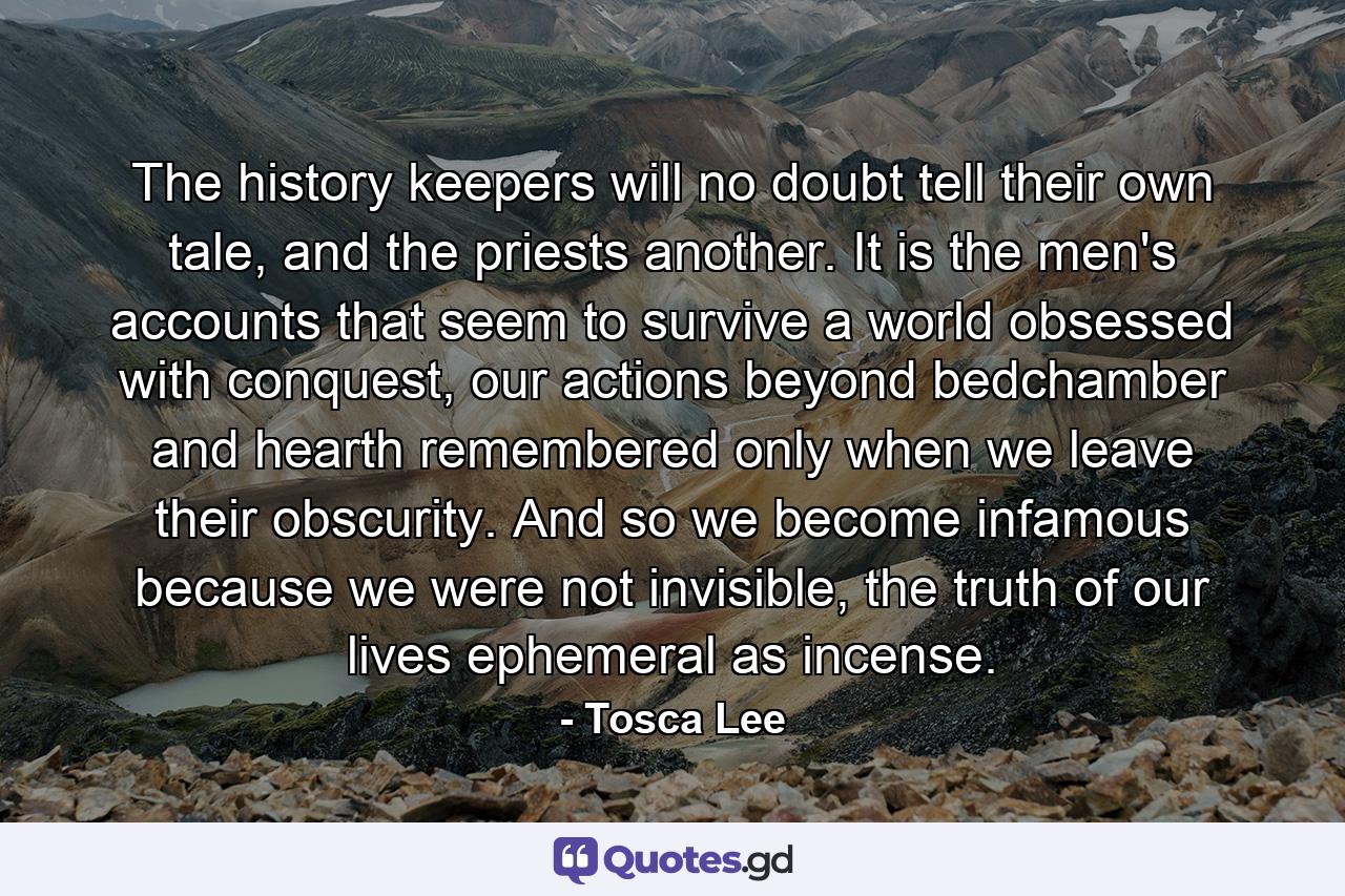 The history keepers will no doubt tell their own tale, and the priests another. It is the men's accounts that seem to survive a world obsessed with conquest, our actions beyond bedchamber and hearth remembered only when we leave their obscurity. And so we become infamous because we were not invisible, the truth of our lives ephemeral as incense. - Quote by Tosca Lee