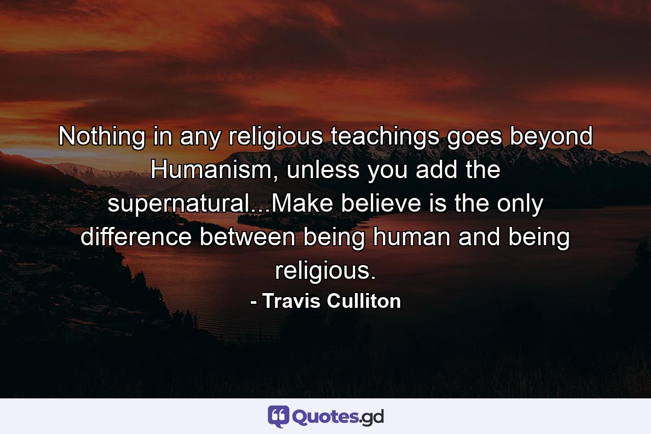 Nothing in any religious teachings goes beyond Humanism, unless you add the supernatural...Make believe is the only difference between being human and being religious. - Quote by Travis Culliton