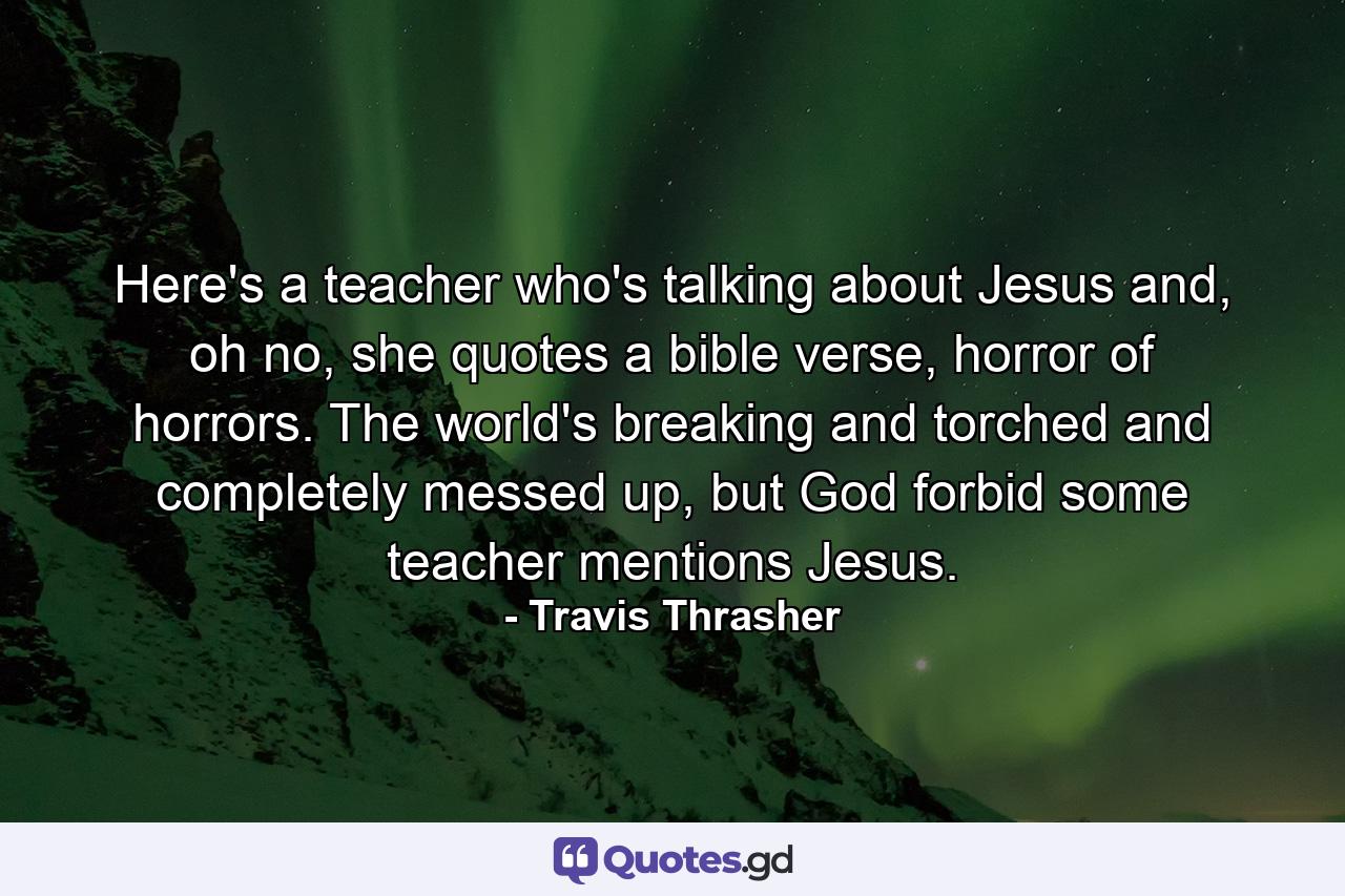 Here's a teacher who's talking about Jesus and, oh no, she quotes a bible verse, horror of horrors. The world's breaking and torched and completely messed up, but God forbid some teacher mentions Jesus. - Quote by Travis Thrasher