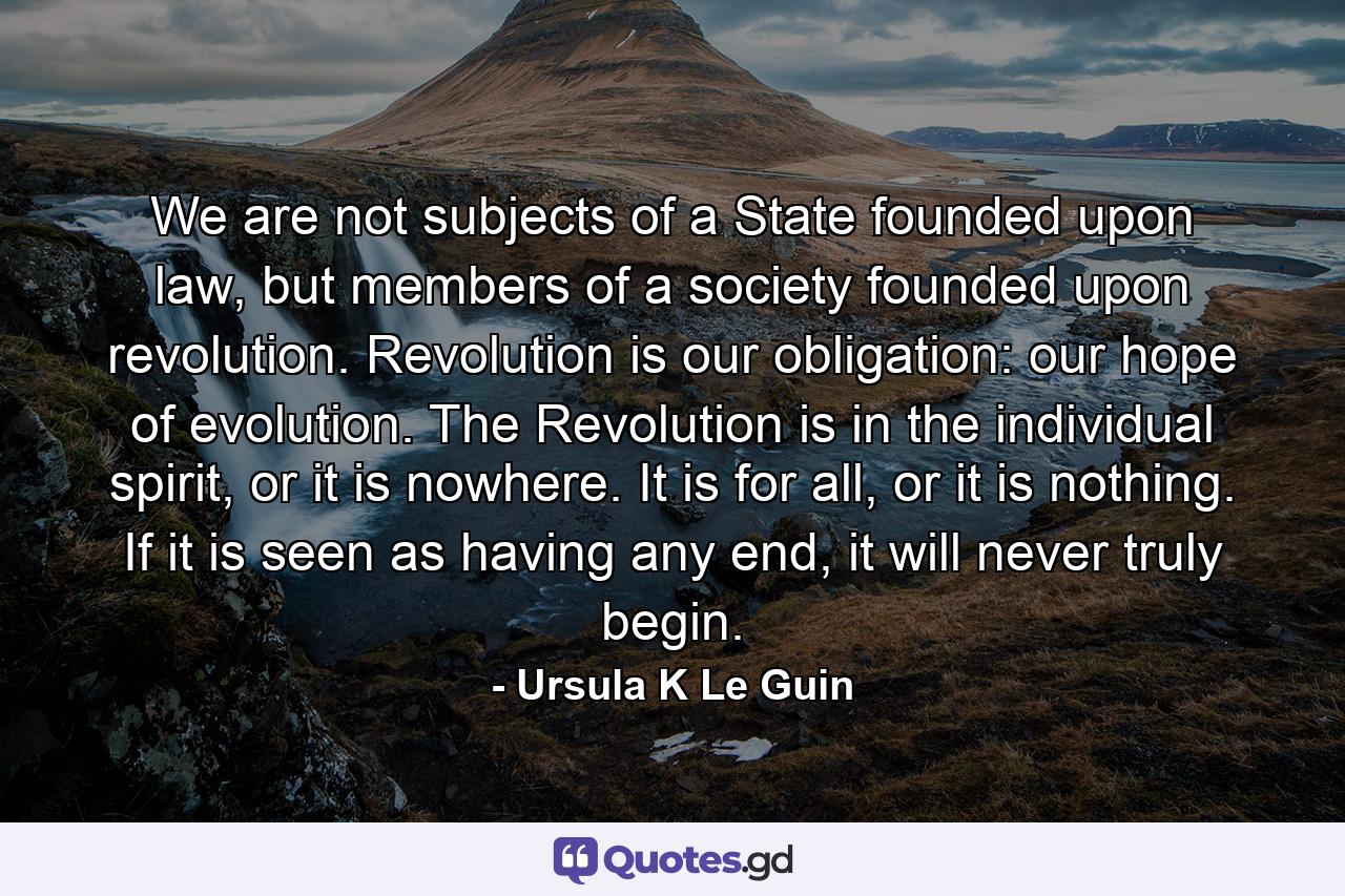 We are not subjects of a State founded upon law, but members of a society founded upon revolution. Revolution is our obligation: our hope of evolution. The Revolution is in the individual spirit, or it is nowhere. It is for all, or it is nothing. If it is seen as having any end, it will never truly begin. - Quote by Ursula K Le Guin