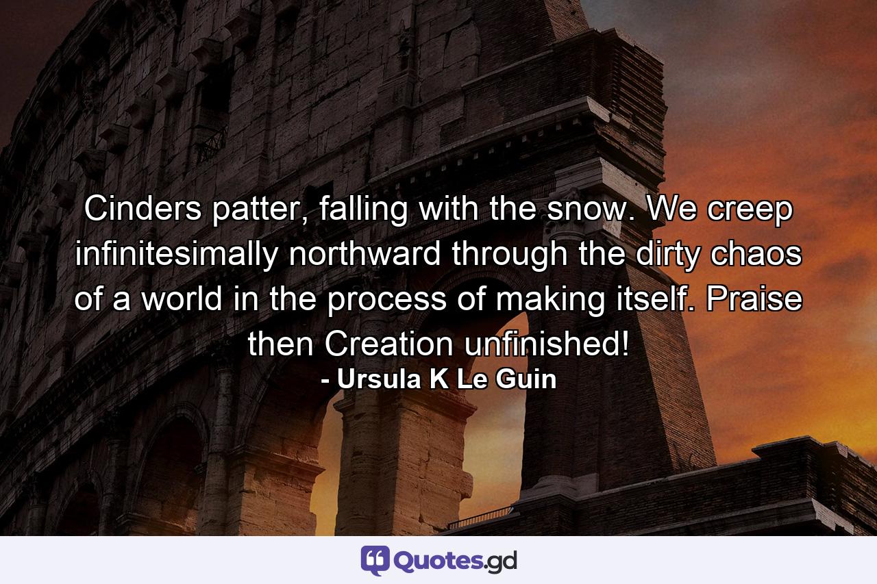 Cinders patter, falling with the snow. We creep infinitesimally northward through the dirty chaos of a world in the process of making itself. Praise then Creation unfinished! - Quote by Ursula K Le Guin