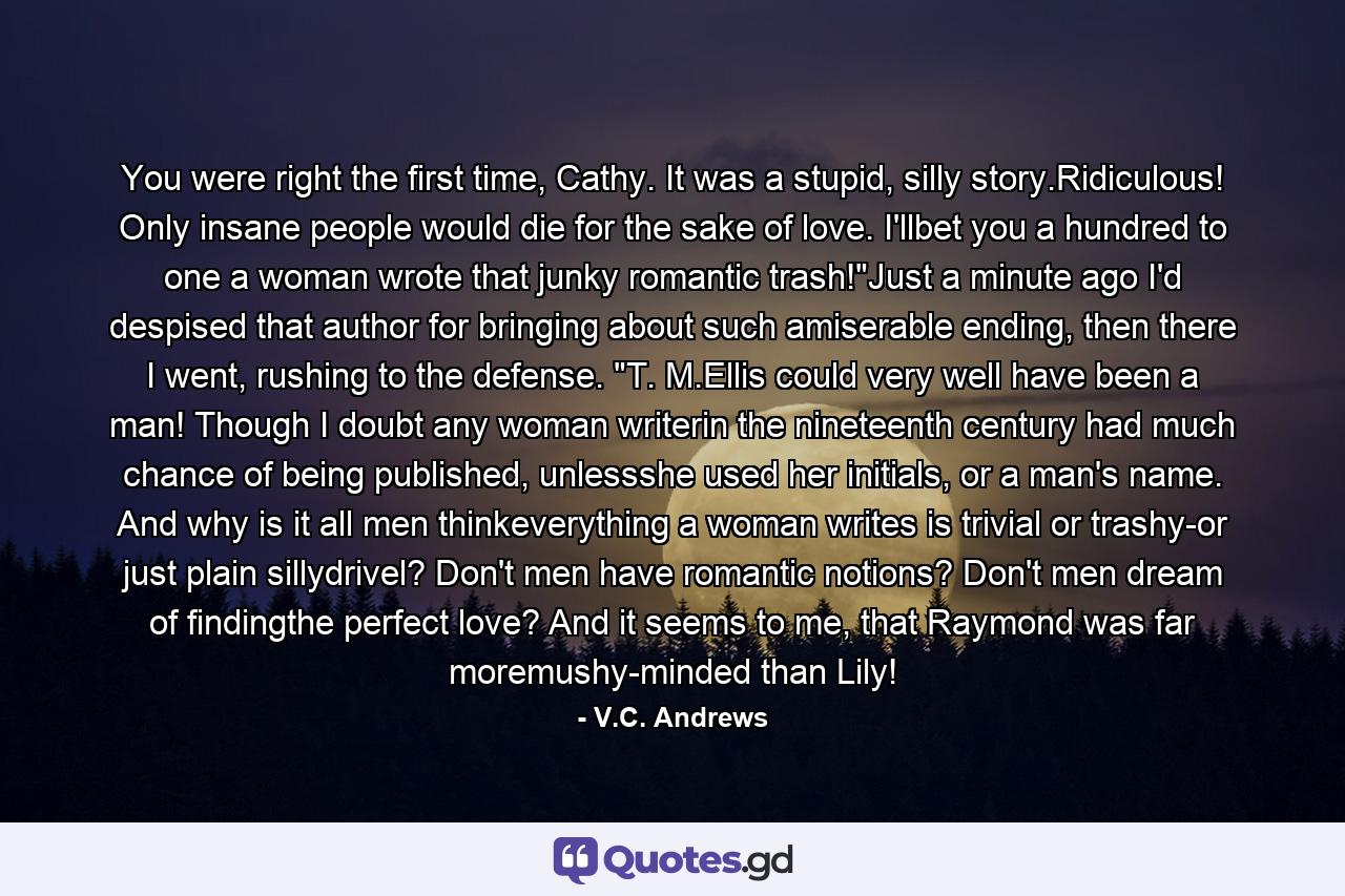 You were right the first time, Cathy. It was a stupid, silly story.Ridiculous! Only insane people would die for the sake of love. I'llbet you a hundred to one a woman wrote that junky romantic trash!