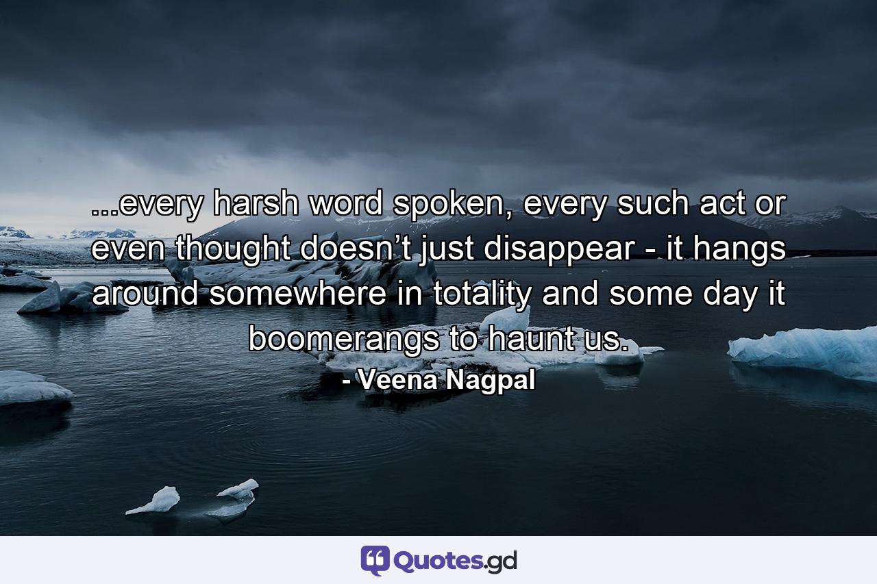 ...every harsh word spoken, every such act or even thought doesn’t just disappear - it hangs around somewhere in totality and some day it boomerangs to haunt us. - Quote by Veena Nagpal