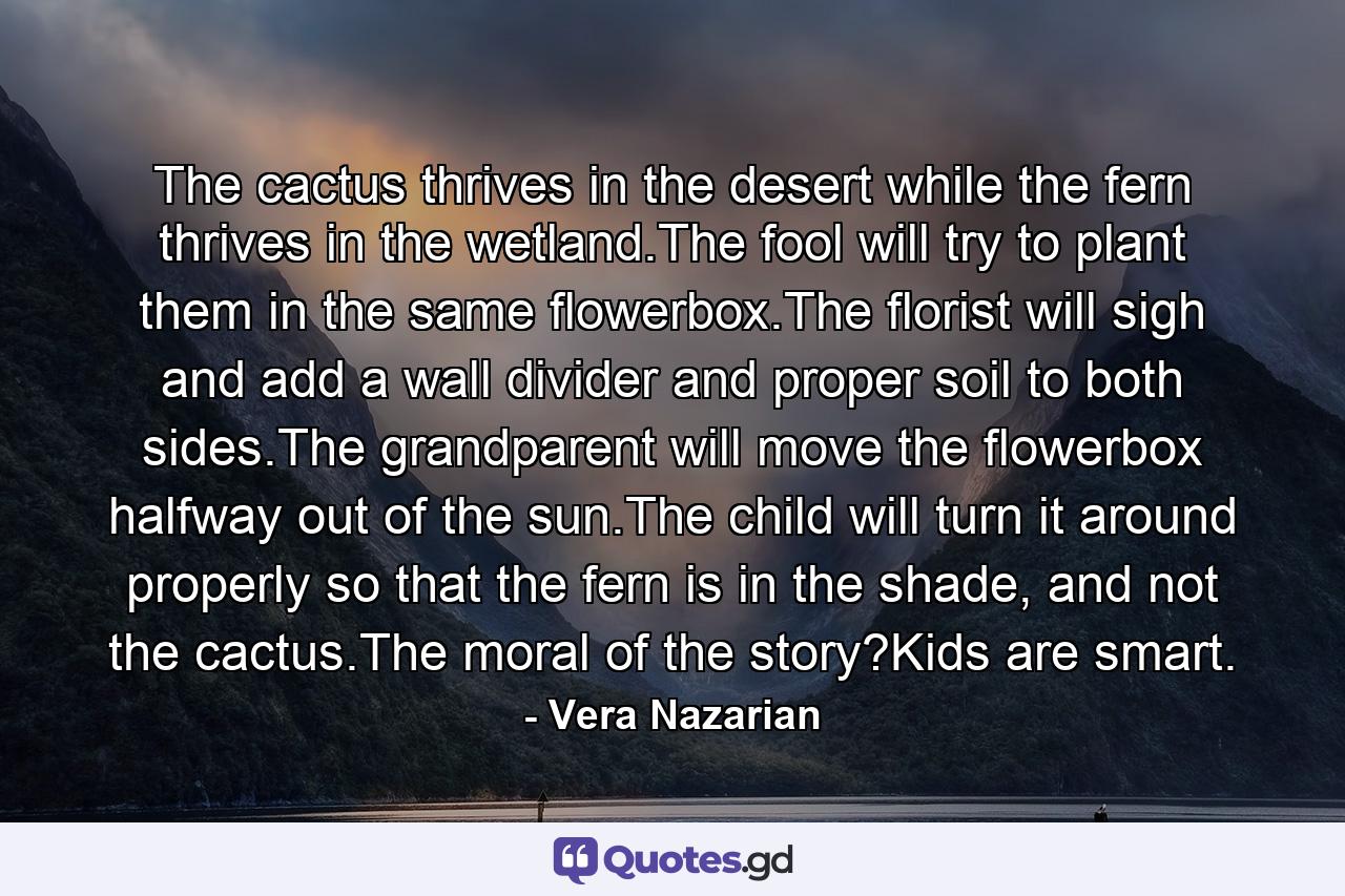 The cactus thrives in the desert while the fern thrives in the wetland.The fool will try to plant them in the same flowerbox.The florist will sigh and add a wall divider and proper soil to both sides.The grandparent will move the flowerbox halfway out of the sun.The child will turn it around properly so that the fern is in the shade, and not the cactus.The moral of the story?Kids are smart. - Quote by Vera Nazarian