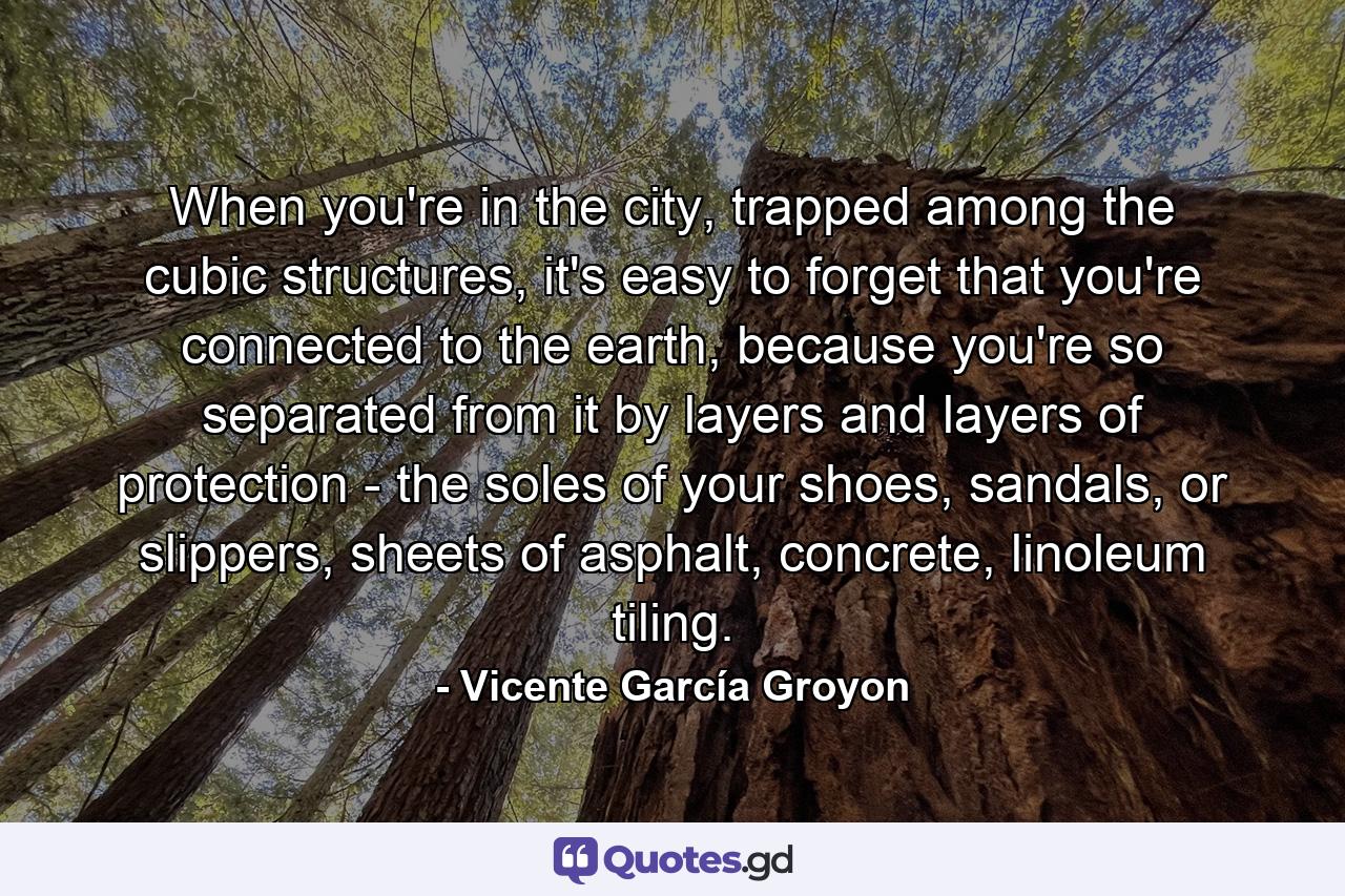 When you're in the city, trapped among the cubic structures, it's easy to forget that you're connected to the earth, because you're so separated from it by layers and layers of protection - the soles of your shoes, sandals, or slippers, sheets of asphalt, concrete, linoleum tiling. - Quote by Vicente García Groyon