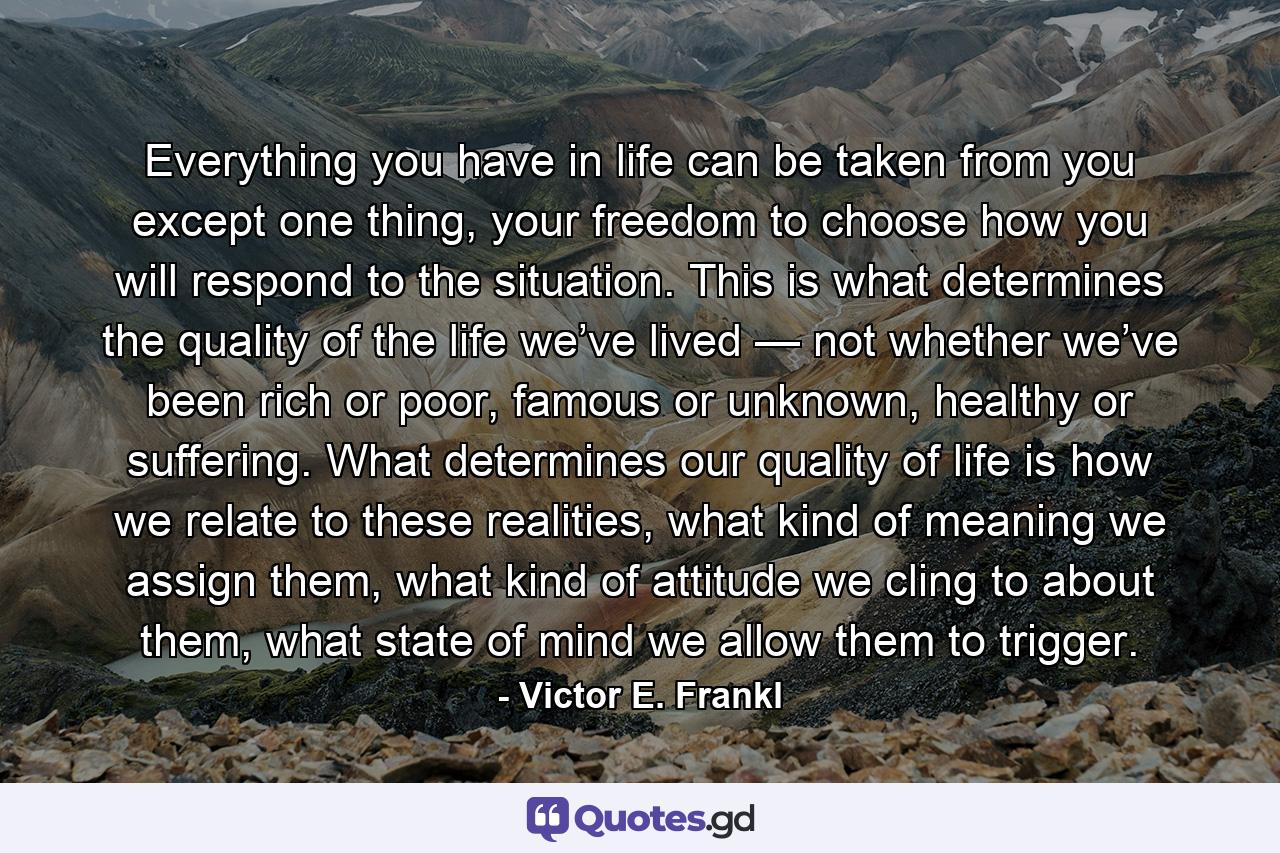 Everything you have in life can be taken from you except one thing, your freedom to choose how you will respond to the situation. This is what determines the quality of the life we’ve lived — not whether we’ve been rich or poor, famous or unknown, healthy or suffering. What determines our quality of life is how we relate to these realities, what kind of meaning we assign them, what kind of attitude we cling to about them, what state of mind we allow them to trigger. - Quote by Victor E. Frankl