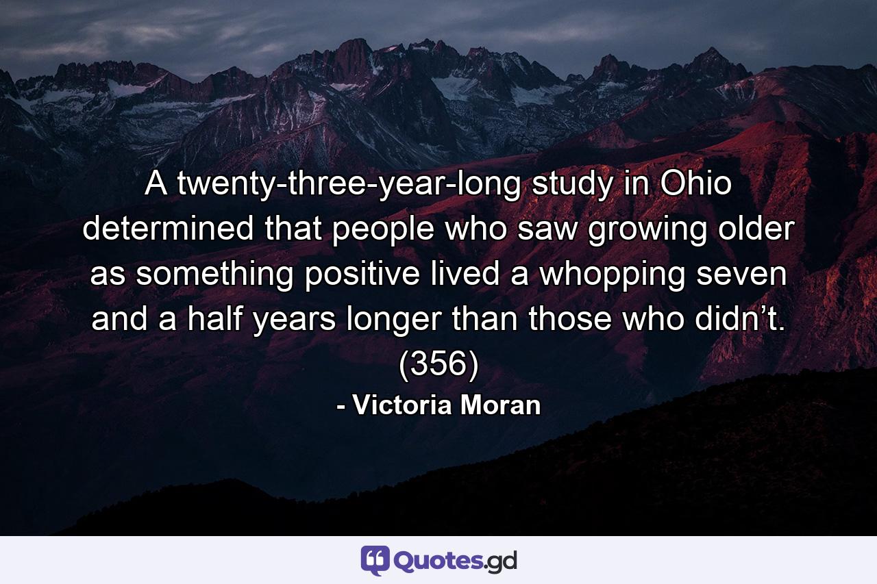 A twenty-three-year-long study in Ohio determined that people who saw growing older as something positive lived a whopping seven and a half years longer than those who didn’t. (356) - Quote by Victoria Moran