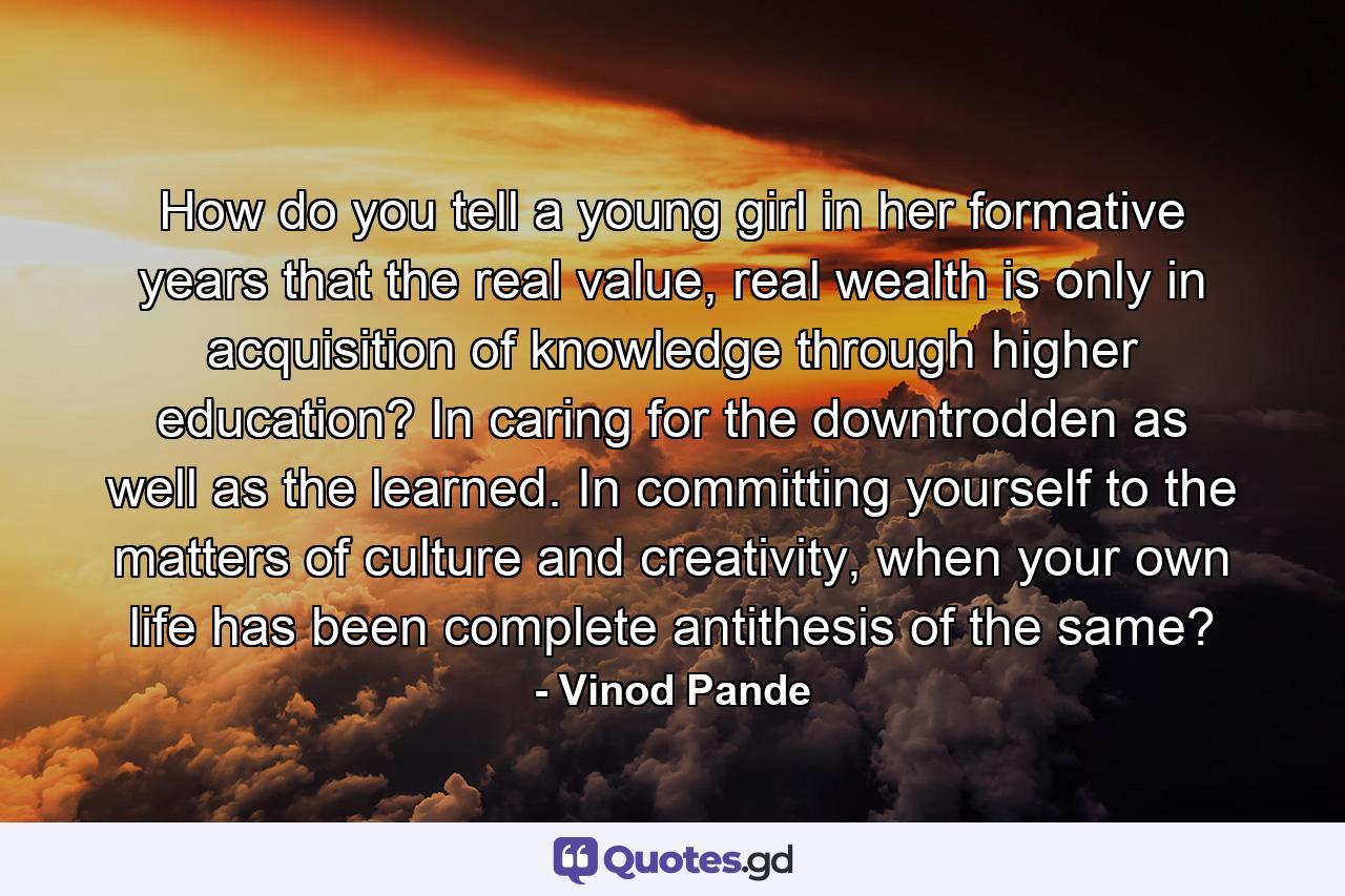 How do you tell a young girl in her formative years that the real value, real wealth is only in acquisition of knowledge through higher education? In caring for the downtrodden as well as the learned. In committing yourself to the matters of culture and creativity, when your own life has been complete antithesis of the same? - Quote by Vinod Pande