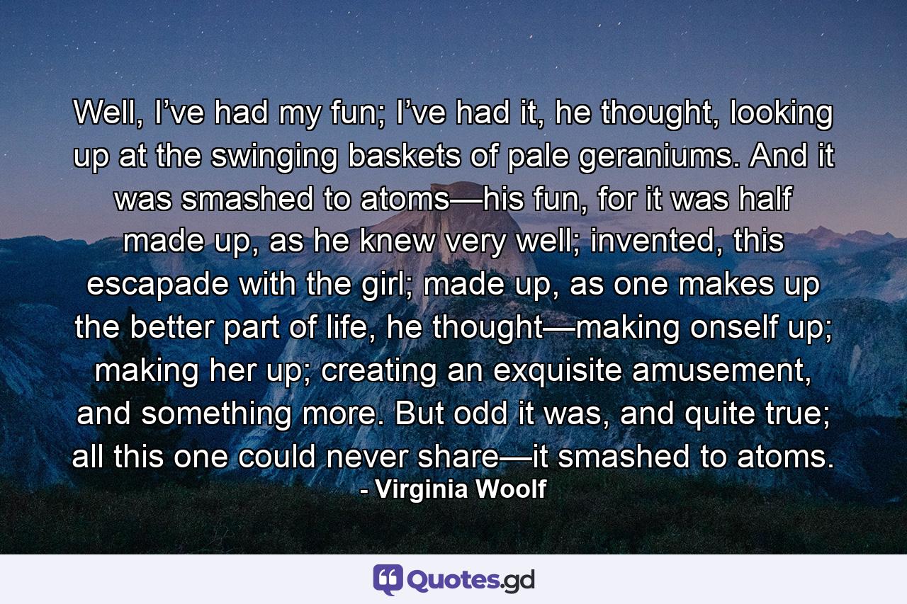 Well, I’ve had my fun; I’ve had it, he thought, looking up at the swinging baskets of pale geraniums. And it was smashed to atoms—his fun, for it was half made up, as he knew very well; invented, this escapade with the girl; made up, as one makes up the better part of life, he thought—making onself up; making her up; creating an exquisite amusement, and something more. But odd it was, and quite true; all this one could never share—it smashed to atoms. - Quote by Virginia Woolf