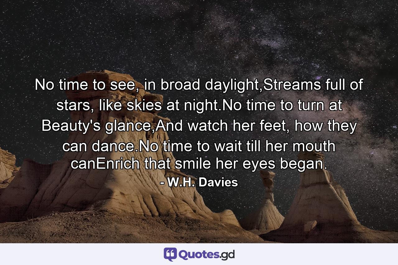 No time to see, in broad daylight,Streams full of stars, like skies at night.No time to turn at Beauty's glance,And watch her feet, how they can dance.No time to wait till her mouth canEnrich that smile her eyes began. - Quote by W.H. Davies