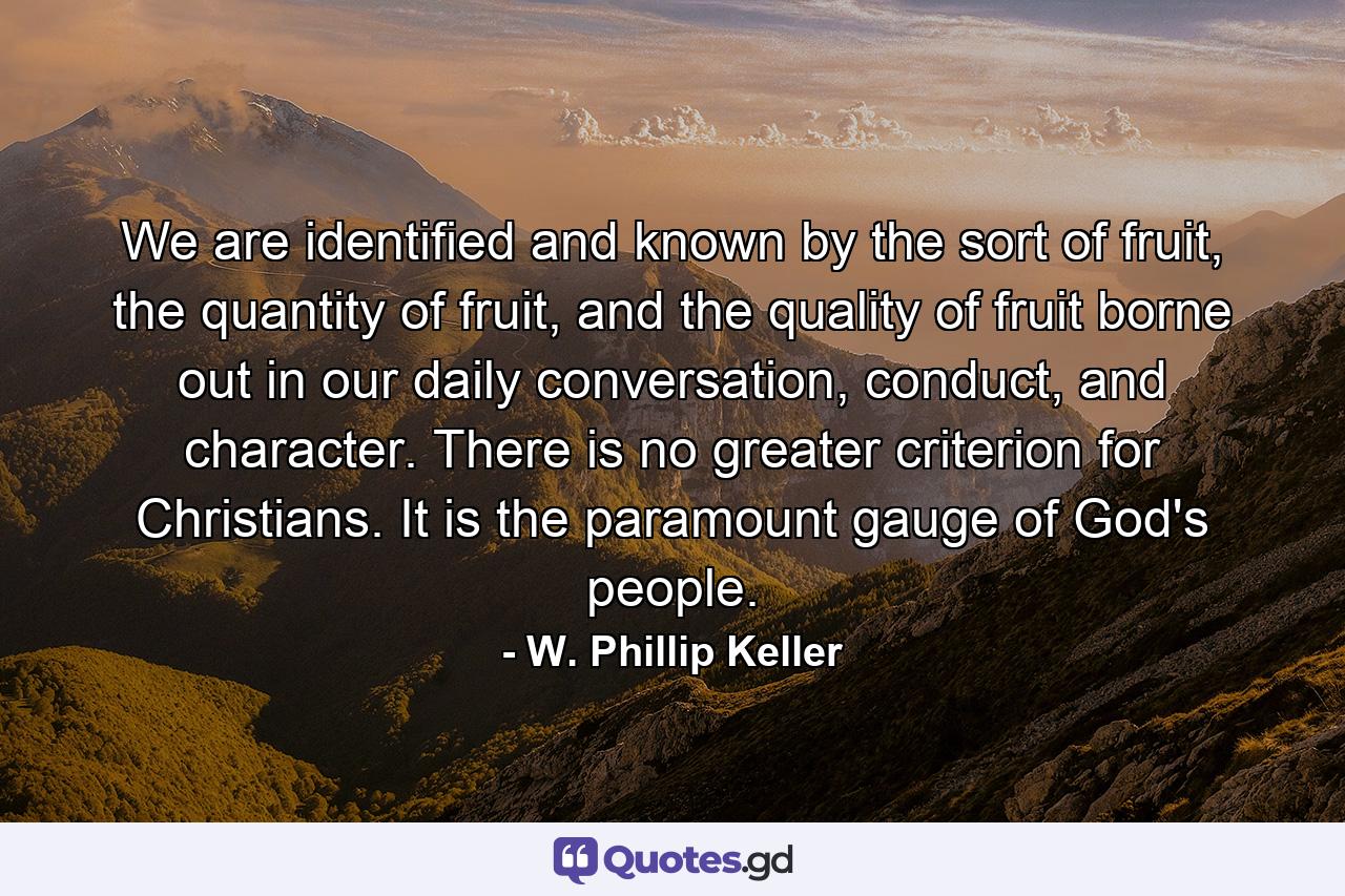 We are identified and known by the sort of fruit, the quantity of fruit, and the quality of fruit borne out in our daily conversation, conduct, and character. There is no greater criterion for Christians. It is the paramount gauge of God's people. - Quote by W. Phillip Keller