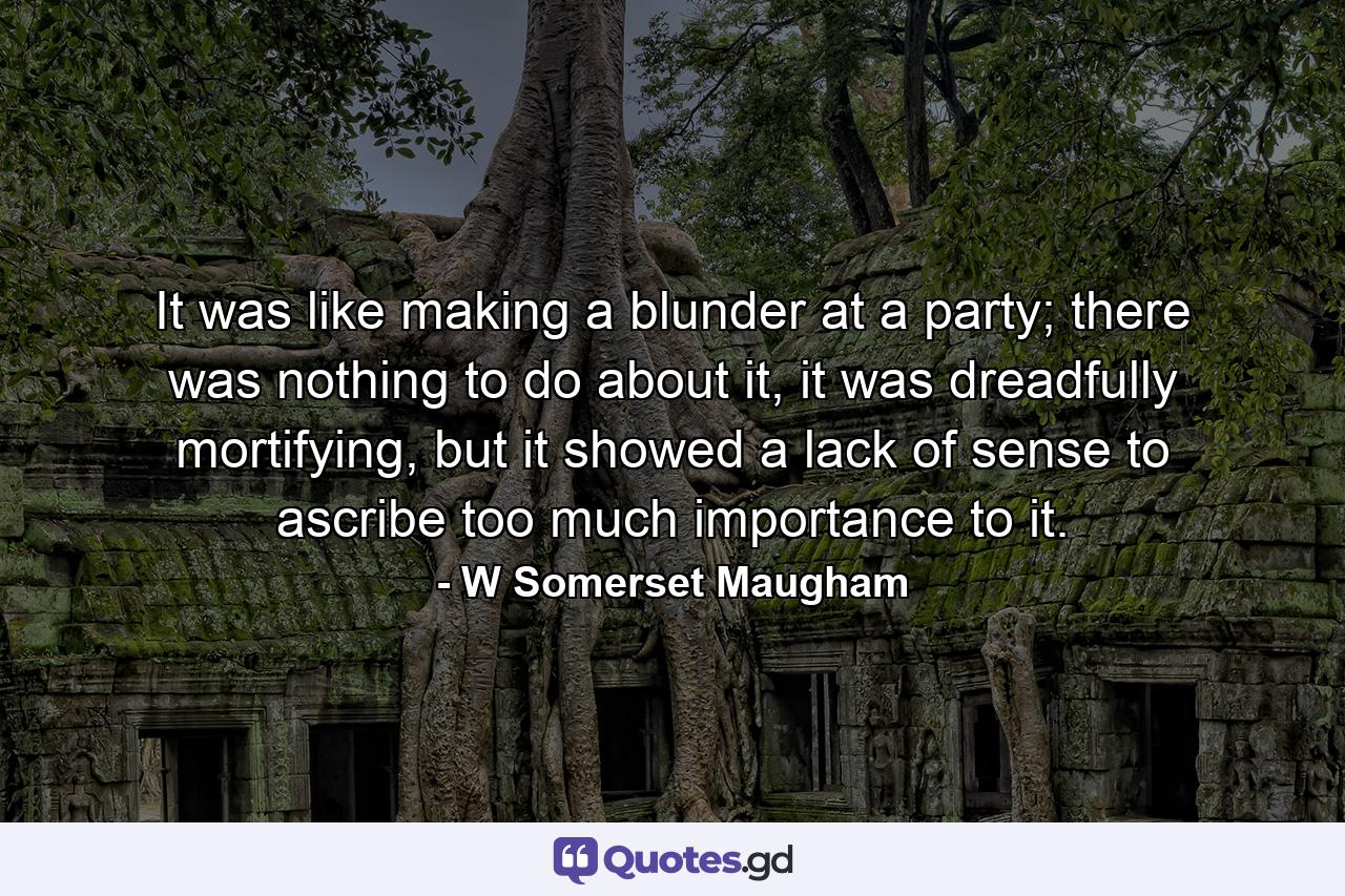 It was like making a blunder at a party; there was nothing to do about it, it was dreadfully mortifying, but it showed a lack of sense to ascribe too much importance to it. - Quote by W Somerset Maugham