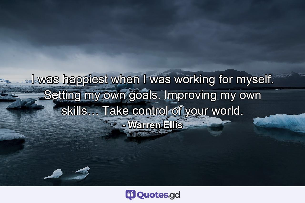 I was happiest when I was working for myself. Setting my own goals. Improving my own skills… Take control of your world. - Quote by Warren Ellis