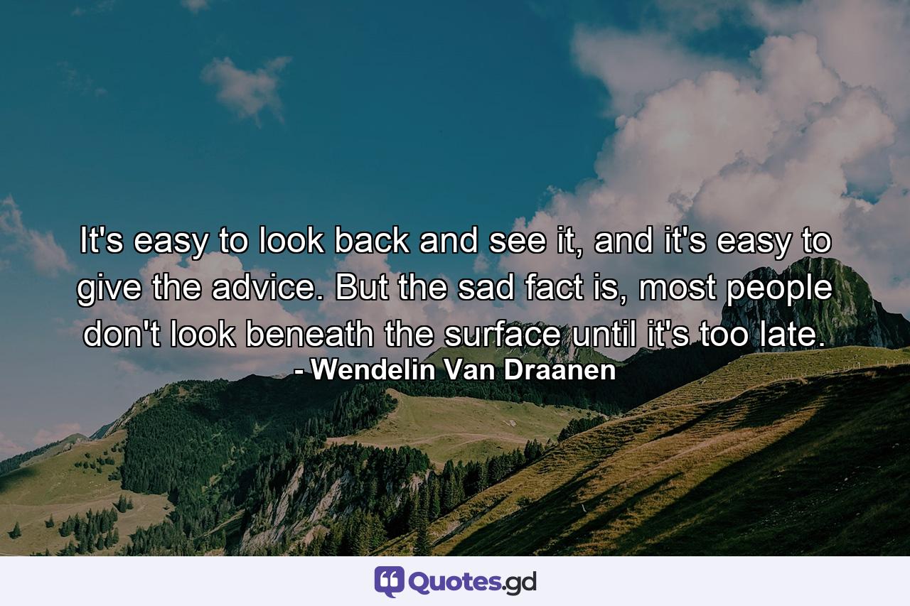 It's easy to look back and see it, and it's easy to give the advice. But the sad fact is, most people don't look beneath the surface until it's too late. - Quote by Wendelin Van Draanen