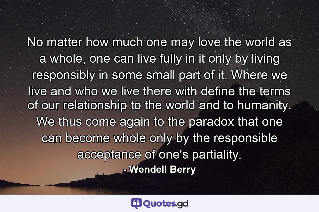 No matter how much one may love the world as a whole, one can live fully in it only by living responsibly in some small part of it. Where we live and who we live there with define the terms of our relationship to the world and to humanity. We thus come again to the paradox that one can become whole only by the responsible acceptance of one's partiality. - Quote by Wendell Berry